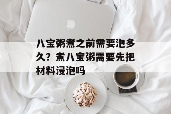 八宝粥煮之前需要泡多久？煮八宝粥需要先把材料浸泡吗-第1张图片-