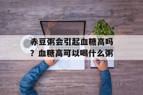 赤豆粥会引起血糖高吗？血糖高可以喝什么粥-第1张图片-
