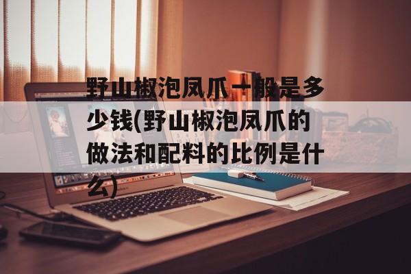 野山椒泡凤爪一般是多少钱(野山椒泡凤爪的做法和配料的比例是什么)-第1张图片-