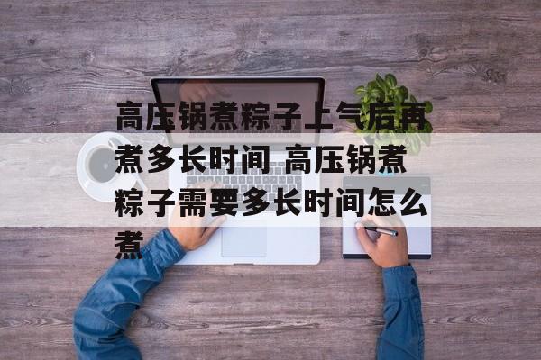 高压锅煮粽子上气后再煮多长时间 高压锅煮粽子需要多长时间怎么煮-第1张图片-