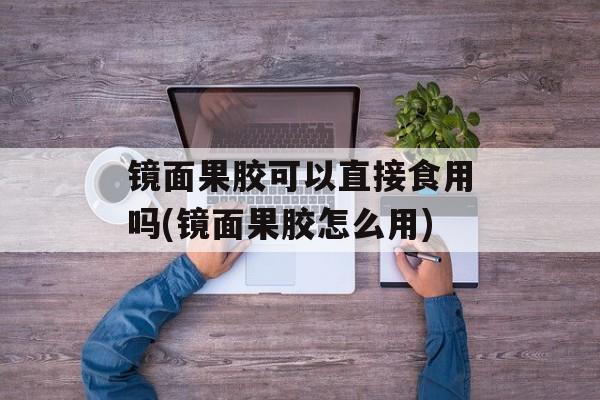 镜面果胶可以直接食用吗(镜面果胶怎么用)-第1张图片-