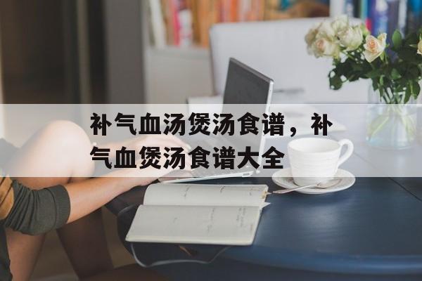 补气血汤煲汤食谱，补气血煲汤食谱大全-第1张图片-