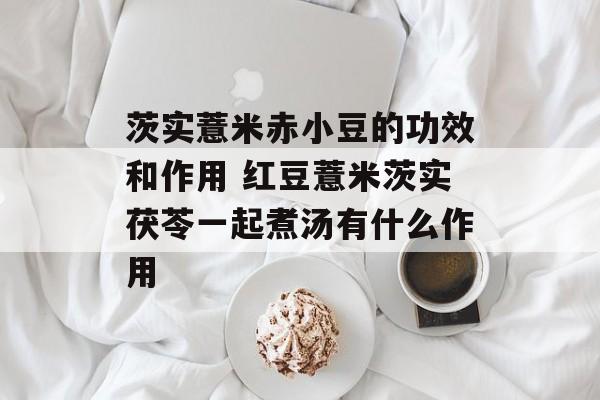 茨实薏米赤小豆的功效和作用 红豆薏米茨实茯苓一起煮汤有什么作用-第1张图片-