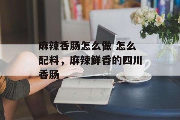麻辣香肠怎么做 怎么配料，麻辣鲜香的四川香肠-第1张图片-