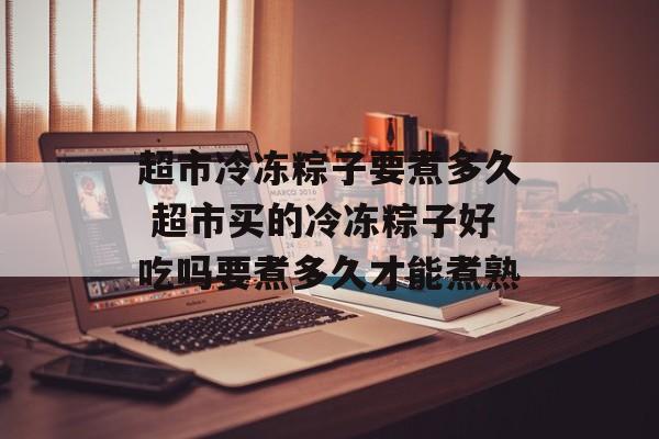 超市冷冻粽子要煮多久 超市买的冷冻粽子好吃吗要煮多久才能煮熟-第1张图片-