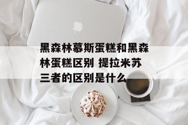 黑森林慕斯蛋糕和黑森林蛋糕区别 提拉米苏三者的区别是什么-第1张图片-
