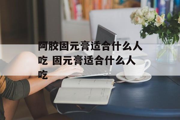 阿胶固元膏适合什么人吃 固元膏适合什么人吃-第1张图片-