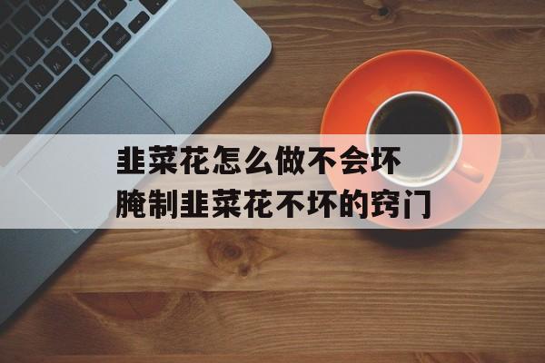 韭菜花怎么做不会坏 腌制韭菜花不坏的窍门-第1张图片-