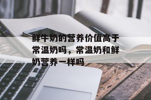鲜牛奶的营养价值高于常温奶吗，常温奶和鲜奶营养一样吗-第1张图片-