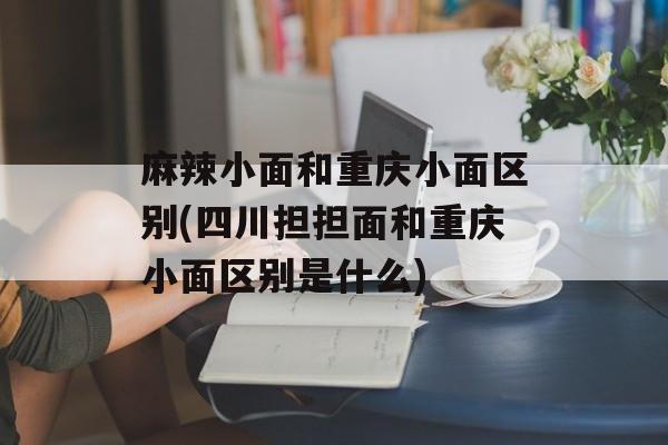 麻辣小面和重庆小面区别(四川担担面和重庆小面区别是什么)-第1张图片-