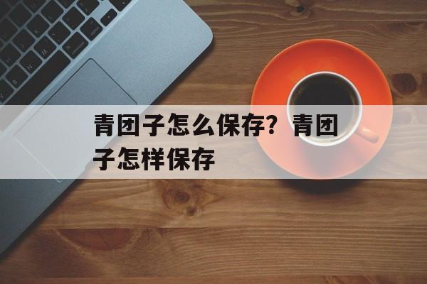 青团子怎么保存？青团子怎样保存-第1张图片-