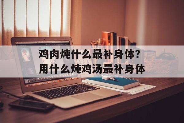 鸡肉炖什么最补身体？用什么炖鸡汤最补身体-第1张图片-