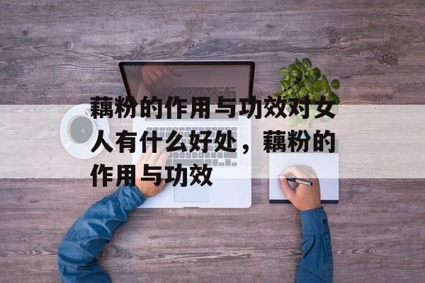 藕粉的作用与功效对女人有什么好处，藕粉的作用与功效-第1张图片-