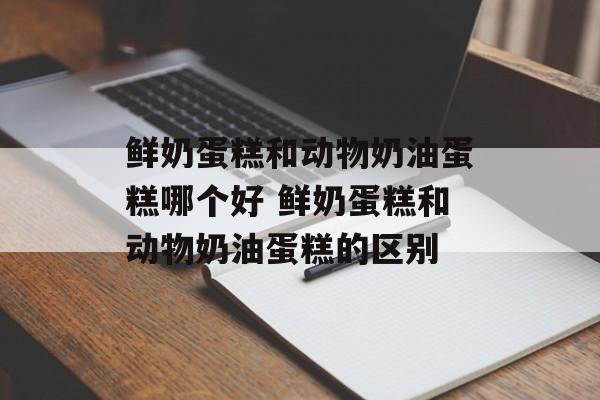 鲜奶蛋糕和动物奶油蛋糕哪个好 鲜奶蛋糕和动物奶油蛋糕的区别-第1张图片-