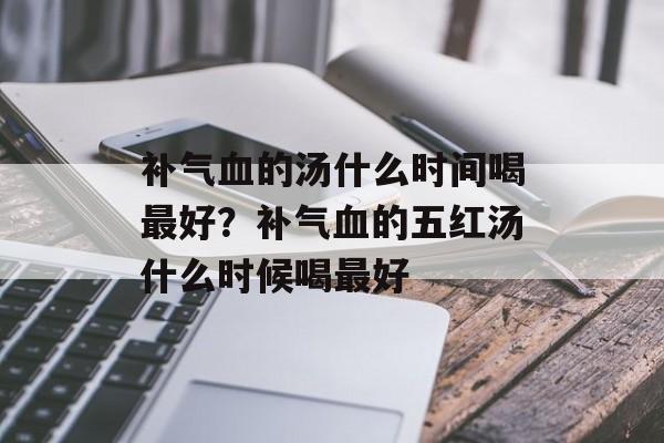 补气血的汤什么时间喝最好？补气血的五红汤什么时候喝最好-第1张图片-