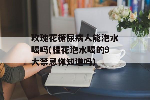 玫瑰花糖尿病人能泡水喝吗(桂花泡水喝的9大禁忌你知道吗)-第1张图片-