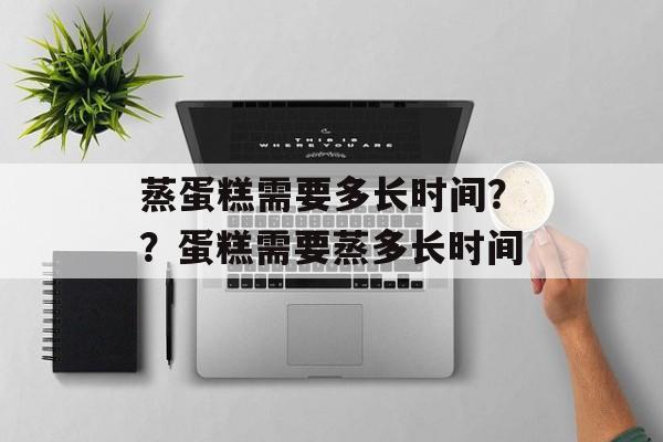 蒸蛋糕需要多长时间？？蛋糕需要蒸多长时间-第1张图片-