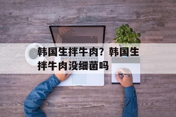 韩国生拌牛肉？韩国生拌牛肉没细菌吗-第1张图片-