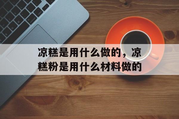 凉糕是用什么做的，凉糕粉是用什么材料做的-第1张图片-
