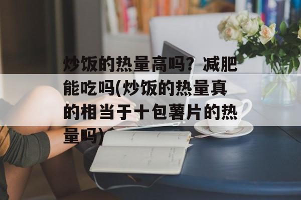 炒饭的热量高吗？减肥能吃吗(炒饭的热量真的相当于十包薯片的热量吗)-第1张图片-