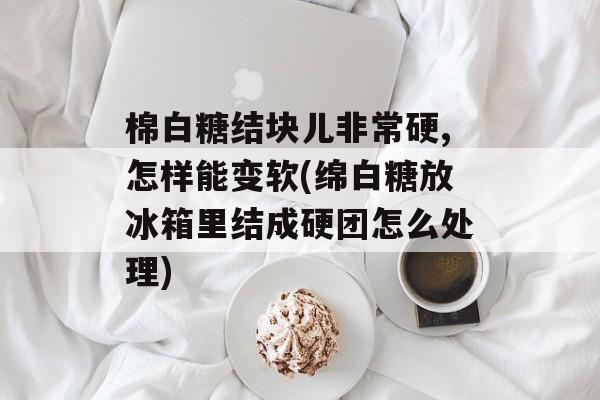 棉白糖结块儿非常硬,怎样能变软(绵白糖放冰箱里结成硬团怎么处理)-第1张图片-