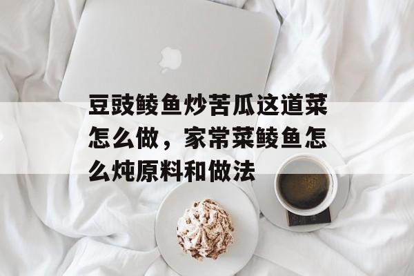 豆豉鲮鱼炒苦瓜这道菜怎么做，家常菜鲮鱼怎么炖原料和做法-第1张图片-