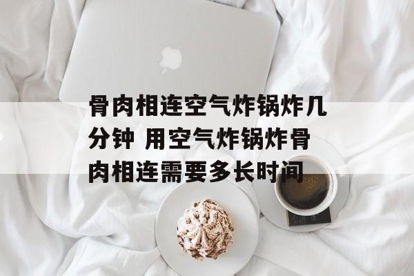骨肉相连空气炸锅炸几分钟 用空气炸锅炸骨肉相连需要多长时间-第1张图片-