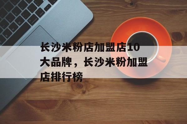 长沙米粉店加盟店10大品牌，长沙米粉加盟店排行榜-第1张图片-