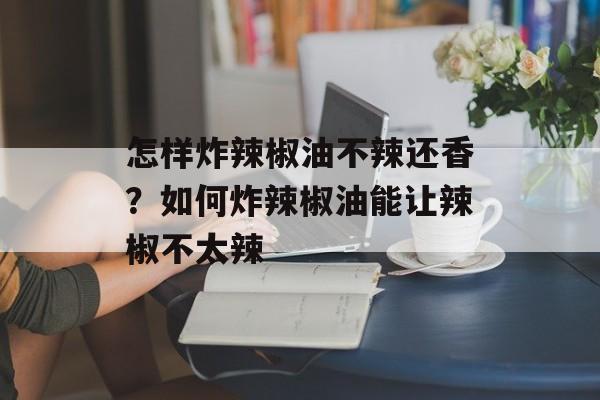 怎样炸辣椒油不辣还香？如何炸辣椒油能让辣椒不太辣-第1张图片-