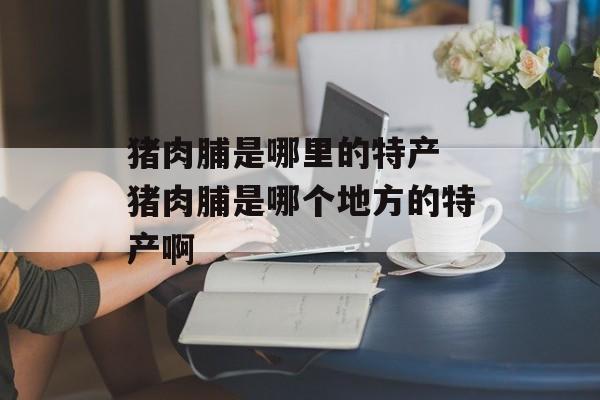 猪肉脯是哪里的特产 猪肉脯是哪个地方的特产啊-第1张图片-