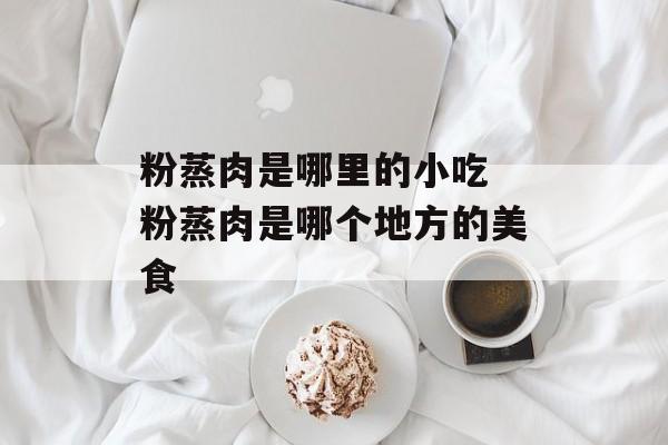 粉蒸肉是哪里的小吃 粉蒸肉是哪个地方的美食-第1张图片-