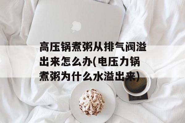高压锅煮粥从排气阀溢出来怎么办(电压力锅煮粥为什么水溢出来)-第1张图片-