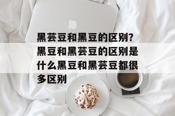 黑芸豆和黑豆的区别？黑豆和黑芸豆的区别是什么黑豆和黑芸豆都很多区别-第1张图片-
