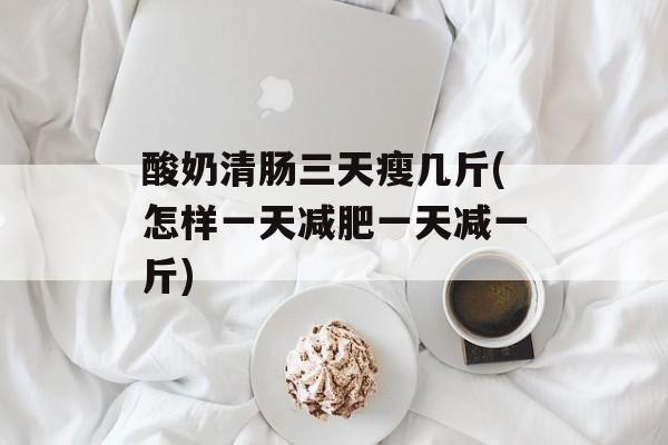 酸奶清肠三天瘦几斤(怎样一天减肥一天减一斤)-第1张图片-