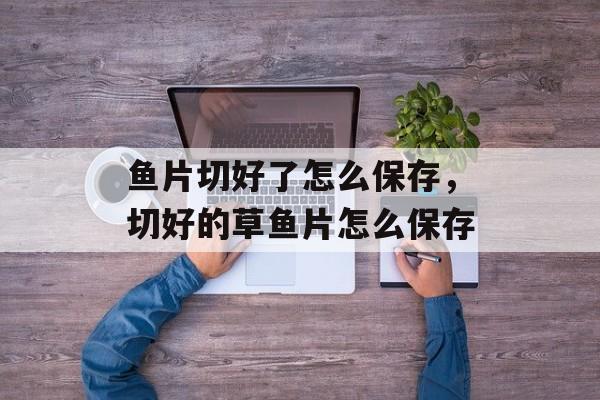 鱼片切好了怎么保存，切好的草鱼片怎么保存-第1张图片-