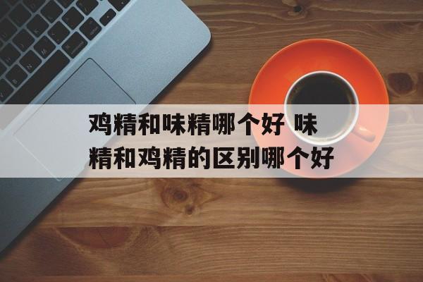 鸡精和味精哪个好 味精和鸡精的区别哪个好-第1张图片-