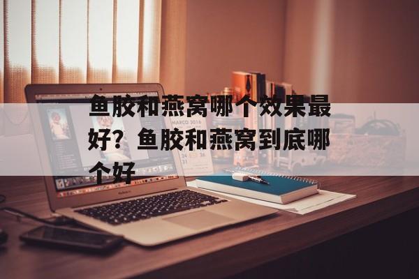 鱼胶和燕窝哪个效果最好？鱼胶和燕窝到底哪个好-第1张图片-