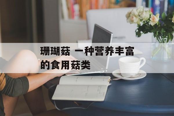 珊瑚菇 一种营养丰富的食用菇类-第1张图片-