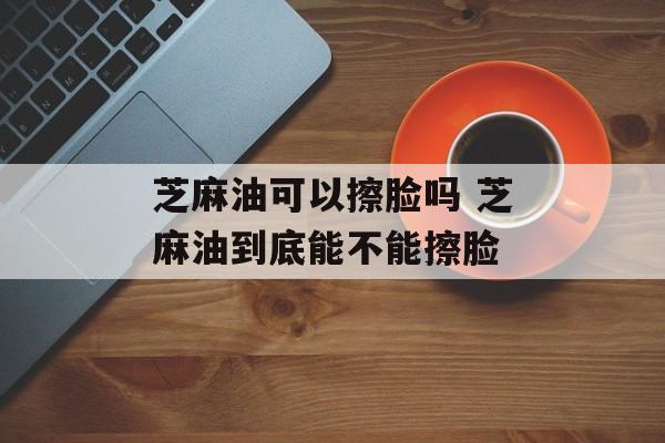 芝麻油可以擦脸吗 芝麻油到底能不能擦脸-第1张图片-