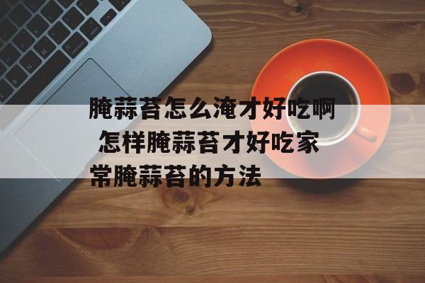 腌蒜苔怎么淹才好吃啊 怎样腌蒜苔才好吃家常腌蒜苔的方法-第1张图片-