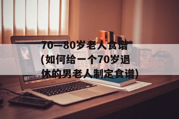 70—80岁老人食谱(如何给一个70岁退休的男老人制定食谱)-第1张图片-