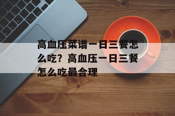 高血压菜谱一日三餐怎么吃？高血压一日三餐怎么吃最合理-第1张图片-