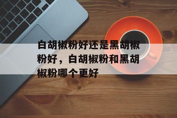 白胡椒粉好还是黑胡椒粉好，白胡椒粉和黑胡椒粉哪个更好-第1张图片-