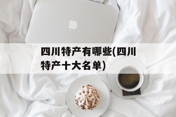 四川特产有哪些(四川特产十大名单)-第1张图片-