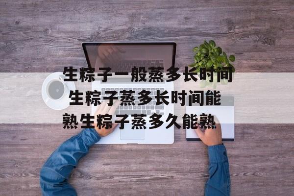 生粽子一般蒸多长时间 生粽子蒸多长时间能熟生粽子蒸多久能熟-第1张图片-