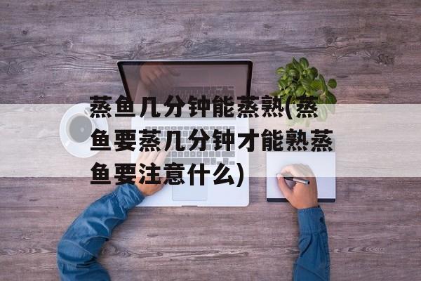 蒸鱼几分钟能蒸熟(蒸鱼要蒸几分钟才能熟蒸鱼要注意什么)-第1张图片-