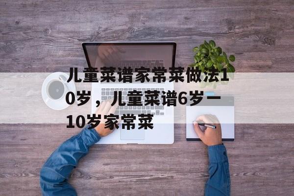 儿童菜谱家常菜做法10岁，儿童菜谱6岁一10岁家常菜-第1张图片-