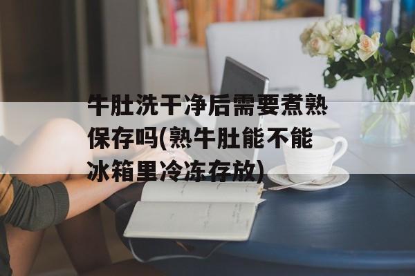 牛肚洗干净后需要煮熟保存吗(熟牛肚能不能冰箱里冷冻存放)-第1张图片-