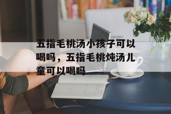 五指毛桃汤小孩子可以喝吗，五指毛桃炖汤儿童可以喝吗-第1张图片-