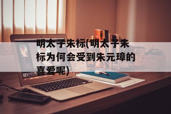 明太子朱标(明太子朱标为何会受到朱元璋的喜爱呢)-第1张图片-